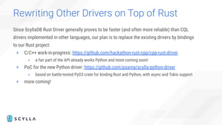 Since ScyllaDB Rust Driver generally proves to be faster (and often more reliable) than CQL
drivers implemented in other languages, our plan is to replace the existing drivers by bindings
to our Rust project:
+ C/C++ work-in-progress: https://github.com/hackathon-rust-cpp/cpp-rust-driver
+ a fair part of the API already works Python and more coming soon!
+ PoC for the new Python driver: https://github.com/psarna/scylla-python-driver
+ based on battle-tested PyO3 crate for binding Rust and Python, with async and Tokio support
+ more coming!
Rewriting Other Drivers on Top of Rust
 