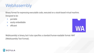 Binary format for expressing executable code, executed on a stack-based virtual machine.
Designed to be:
+ portable
+ easily embeddable
+ eﬃcient
WebAssembly is binary, but it also speciﬁes a standard human-readable format: WAT
(WebAssembly Text Format).
WebAssembly
 