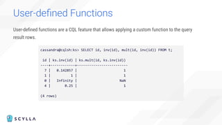 User-deﬁned functions are a CQL feature that allows applying a custom function to the query
result rows.
User-deﬁned Functions
cassandra@cqlsh:ks> SELECT id, inv(id), mult(id, inv(id)) FROM t;
id | ks.inv(id) | ks.mult(id, ks.inv(id))
----+------------+-------------------------
7 | 0.142857 | 1
1 | 1 | 1
0 | Infinity | NaN
4 | 0.25 | 1
(4 rows)
 