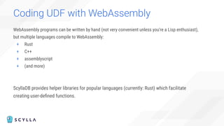 WebAssembly programs can be written by hand (not very convenient unless you're a Lisp enthusiast),
but multiple languages compile to WebAssembly:
+ Rust
+ C++
+ assemblyscript
+ (and more)
ScyllaDB provides helper libraries for popular languages (currently: Rust) which facilitate
creating user-deﬁned functions.
Coding UDF with WebAssembly
 