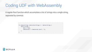 A regular Rust function which accumulates a list of strings into a single string,
separated by commas:
Coding UDF with WebAssembly
fn commas(strings: Option<Vec<String>>) -> Option<String> {
match strings {
None => None,
Some(actual) => Some(actual.join(", ")),
}
}
 
