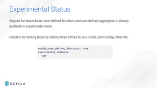 Support for Wasm-based user-deﬁned functions and user-deﬁned aggregates is already
available in experimental mode.
Enable it for testing today by adding these entries to your scylla.yaml conﬁguration ﬁle:
Experimental Status
enable_user_defined_functions: true
experimental_features:
- udf
 