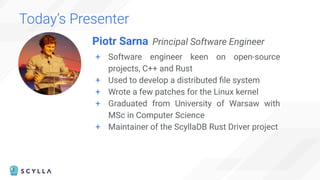 Today’s Presenter
Piotr Sarna Principal Software Engineer
+ Software engineer keen on open-source
projects, C++ and Rust
+ Used to develop a distributed ﬁle system
+ Wrote a few patches for the Linux kernel
+ Graduated from University of Warsaw with
MSc in Computer Science
+ Maintainer of the ScyllaDB Rust Driver project
Speaker Photo
 