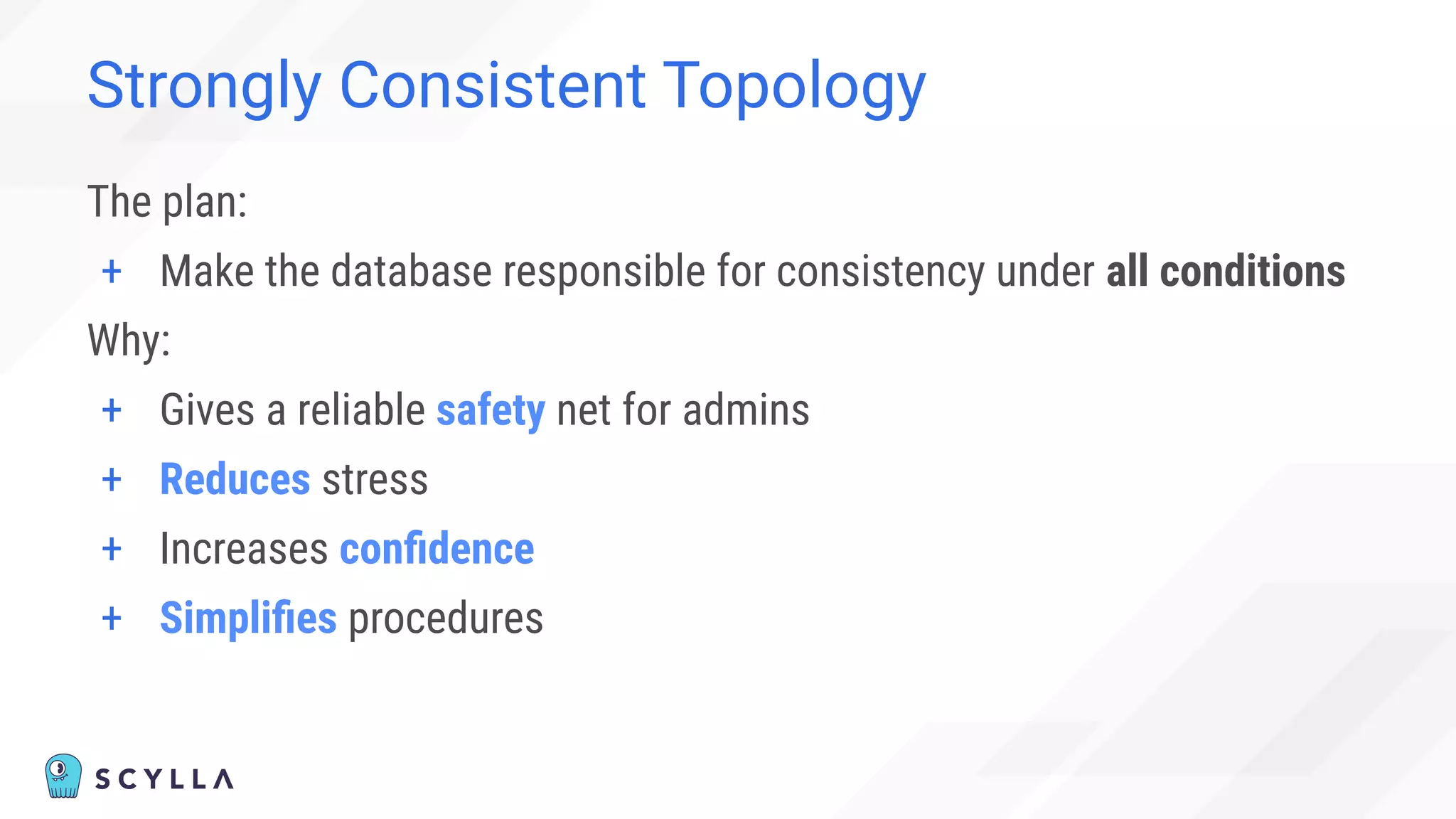 Strongly Consistent Topology
The plan:
+ Make the database responsible for consistency under all conditions
Why:
+ Gives a reliable safety net for admins
+ Reduces stress
+ Increases conﬁdence
+ Simpliﬁes procedures
 