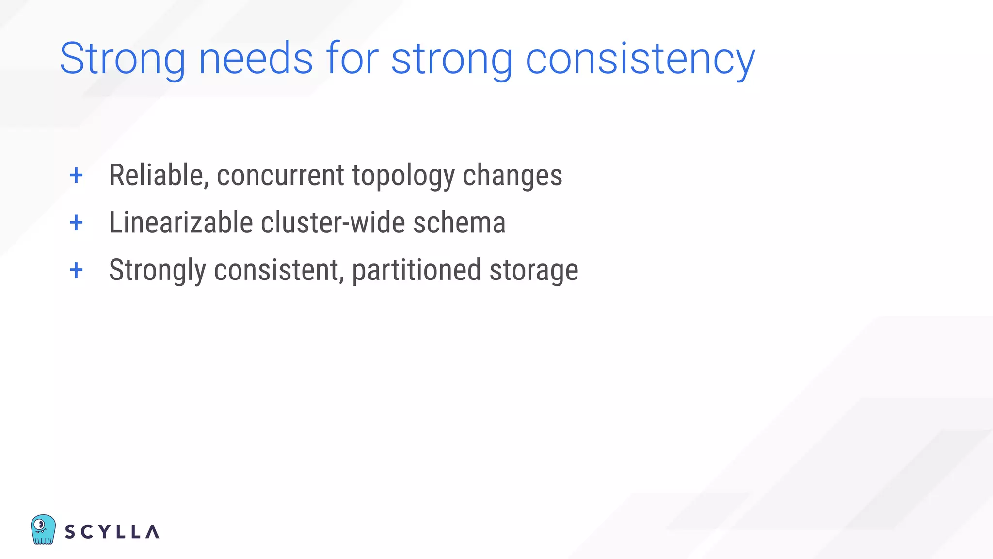 Strong needs for strong consistency
+ Reliable, concurrent topology changes
+ Linearizable cluster-wide schema
+ Strongly consistent, partitioned storage
 