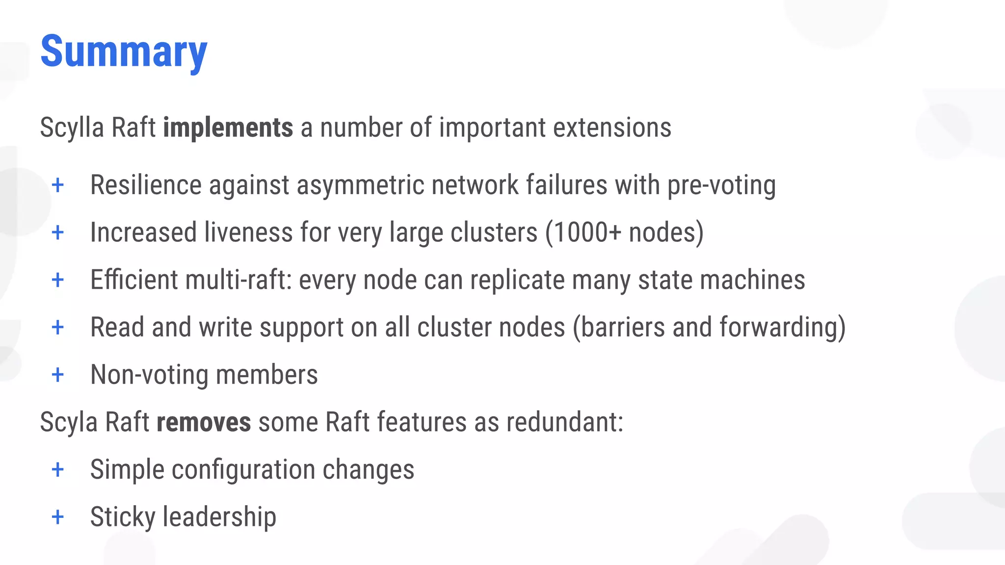 Summary
Scylla Raft implements a number of important extensions
+ Resilience against asymmetric network failures with pre-voting
+ Increased liveness for very large clusters (1000+ nodes)
+ Eﬃcient multi-raft: every node can replicate many state machines
+ Read and write support on all cluster nodes (barriers and forwarding)
+ Non-voting members
Scyla Raft removes some Raft features as redundant:
+ Simple conﬁguration changes
+ Sticky leadership
 