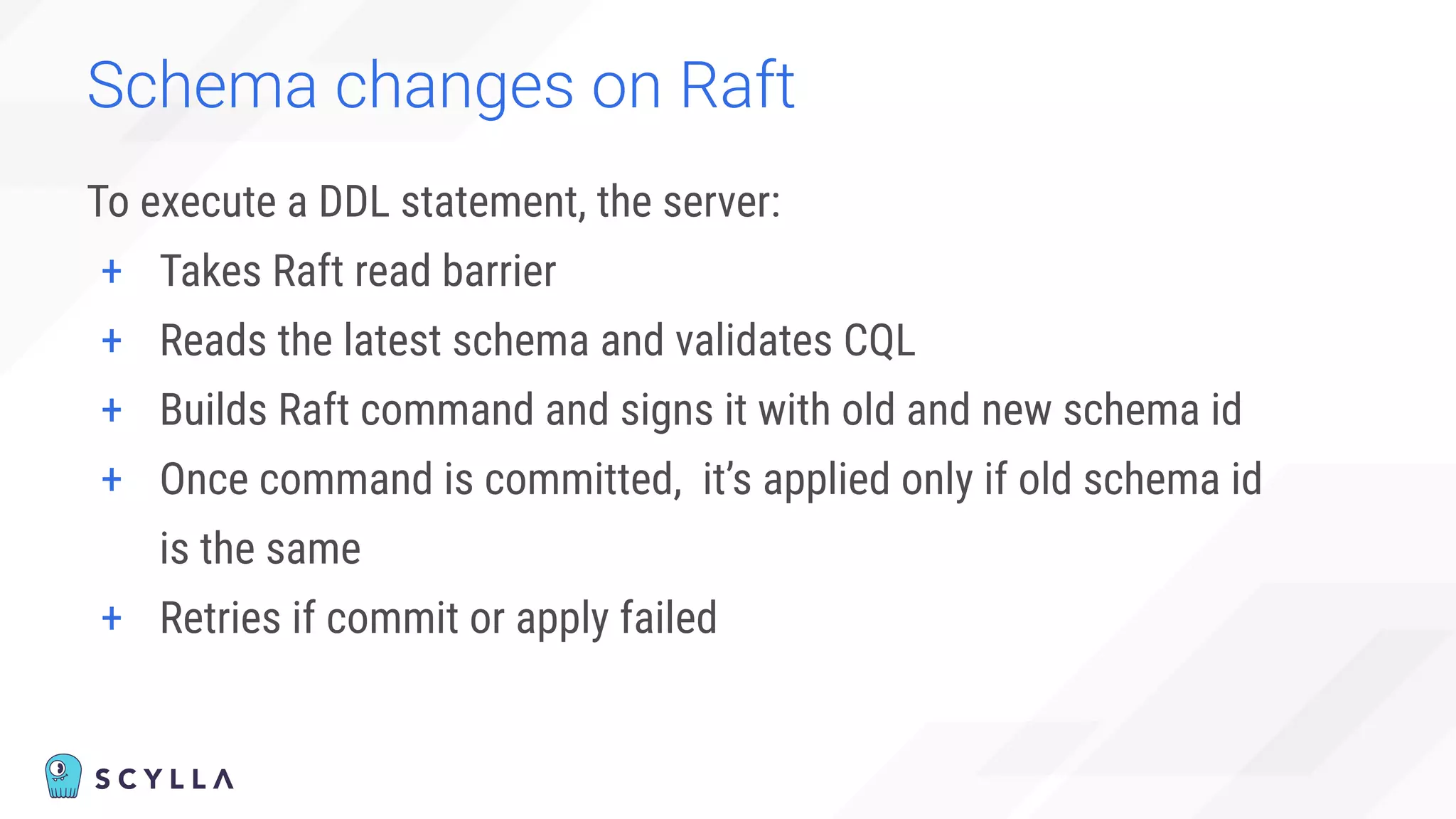 Schema changes on Raft
To execute a DDL statement, the server:
+ Takes Raft read barrier
+ Reads the latest schema and validates CQL
+ Builds Raft command and signs it with old and new schema id
+ Once command is committed, it’s applied only if old schema id
is the same
+ Retries if commit or apply failed
 