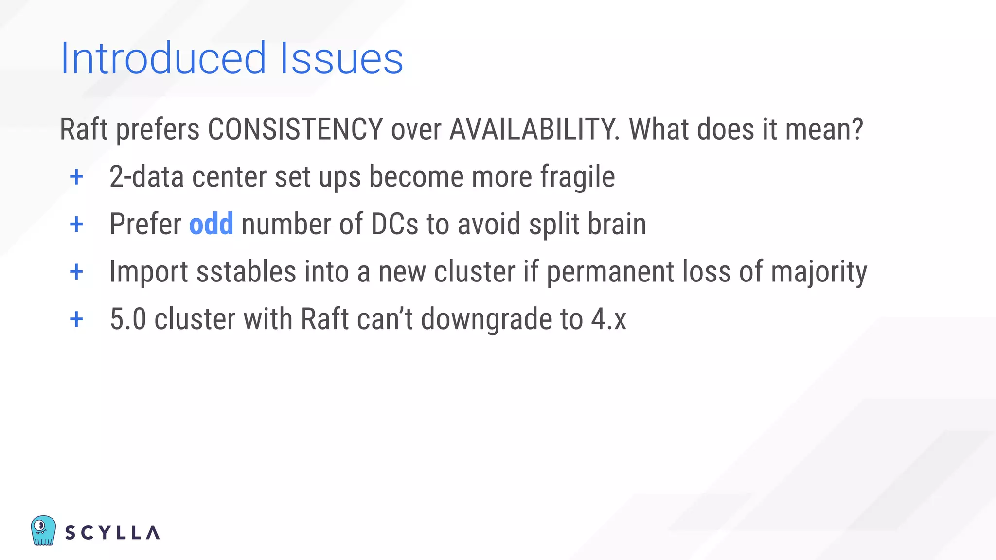 Introduced Issues
Raft prefers CONSISTENCY over AVAILABILITY. What does it mean?
+ 2-data center set ups become more fragile
+ Prefer odd number of DCs to avoid split brain
+ Import sstables into a new cluster if permanent loss of majority
+ 5.0 cluster with Raft can’t downgrade to 4.x
 