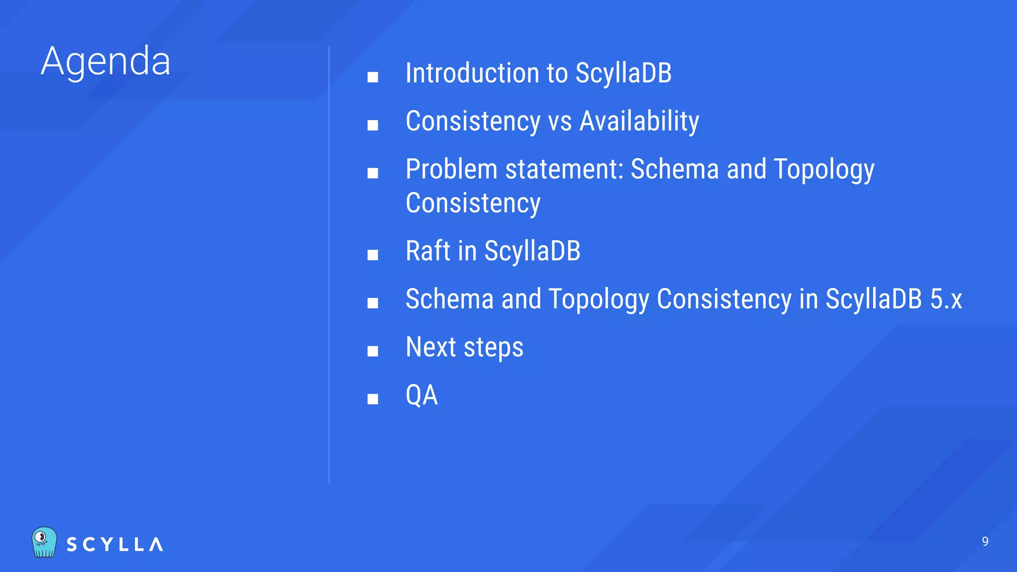 Agenda ■ Introduction to ScyllaDB
■ Consistency vs Availability
■ Problem statement: Schema and Topology
Consistency
■ Raft in ScyllaDB
■ Schema and Topology Consistency in ScyllaDB 5.x
■ Next steps
■ QA
9
 