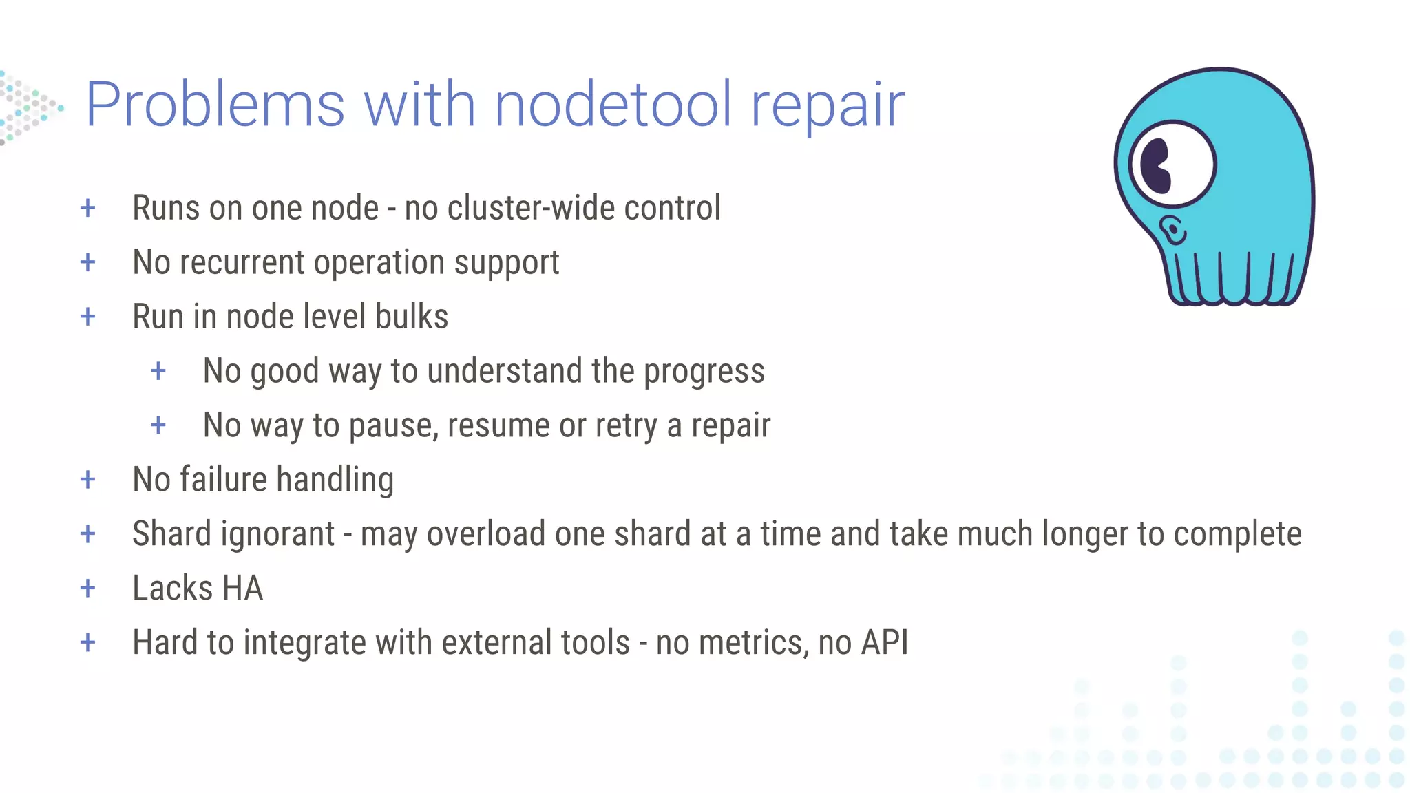 + Runs on one node - no cluster-wide control
+ No recurrent operation support
+ Run in node level bulks
+ No good way to understand the progress
+ No way to pause, resume or retry a repair
+ No failure handling
+ Shard ignorant - may overload one shard at a time and take much longer to complete
+ Lacks HA
+ Hard to integrate with external tools - no metrics, no API
 