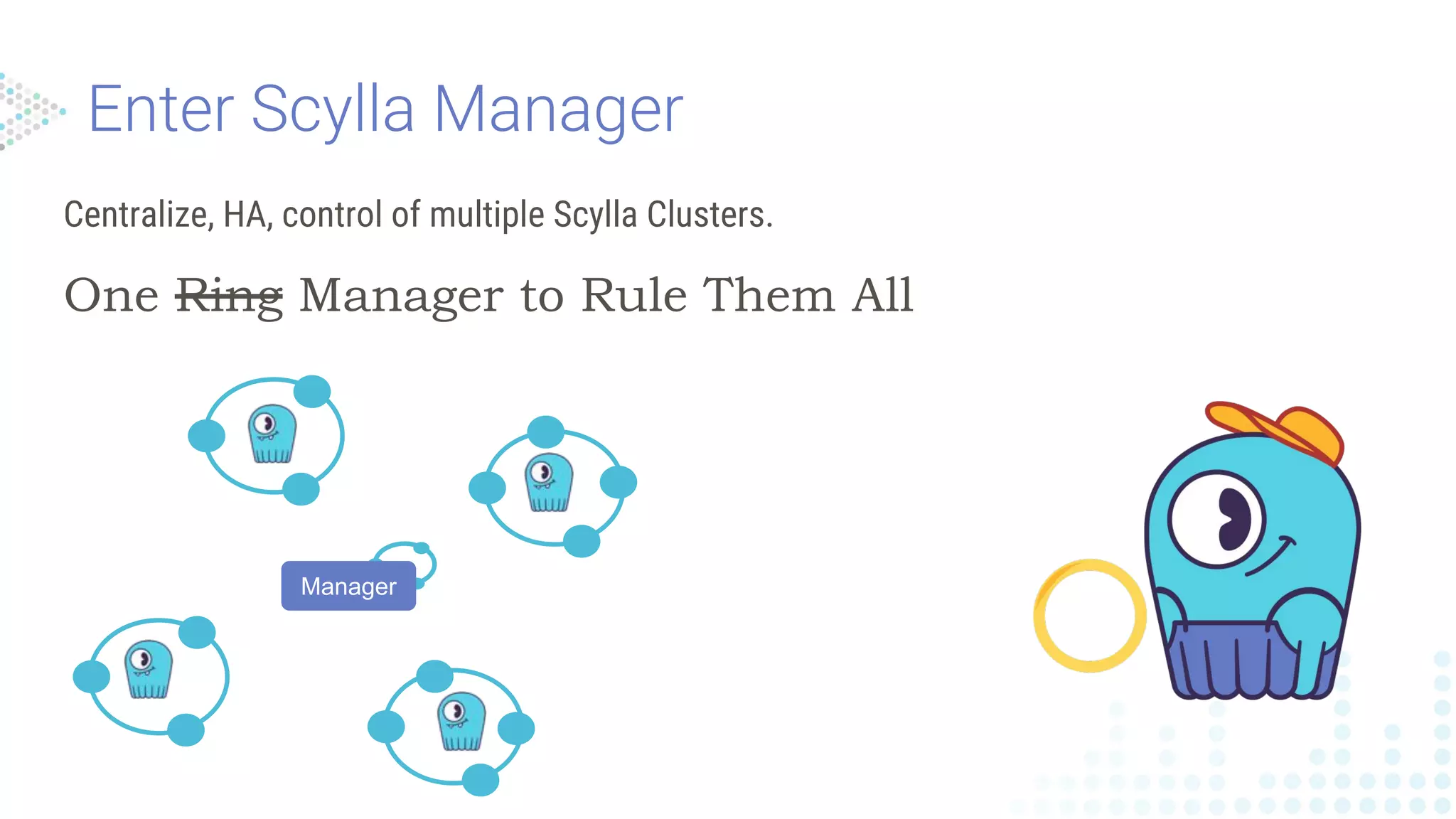 Centralize, HA, control of multiple Scylla Clusters.
One Ring Manager to Rule Them All
Manager
 