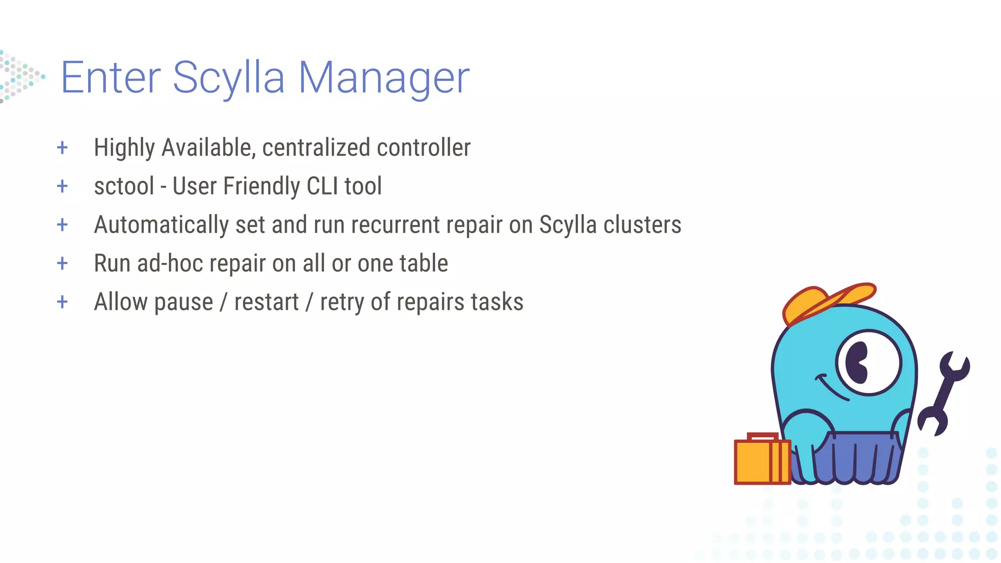 + Highly Available, centralized controller
+ sctool - User Friendly CLI tool
+ Automatically set and run recurrent repair on Scylla clusters
+ Run ad-hoc repair on all or one table
+ Allow pause / restart / retry of repairs tasks
 