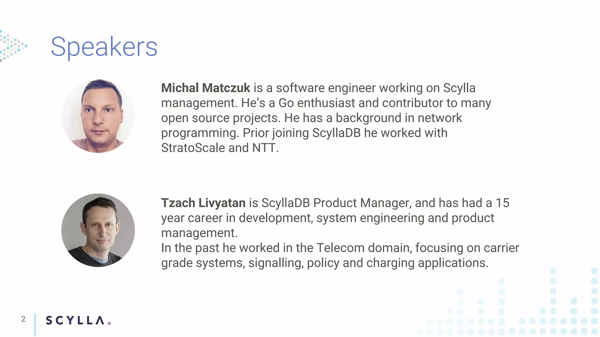 2
Michal Matczuk is a software engineer working on Scylla
management. He’s a Go enthusiast and contributor to many
open source projects. He has a background in network
programming. Prior joining ScyllaDB he worked with
StratoScale and NTT.
Tzach Livyatan is ScyllaDB Product Manager, and has had a 15
year career in development, system engineering and product
management.
In the past he worked in the Telecom domain, focusing on carrier
grade systems, signalling, policy and charging applications.
 