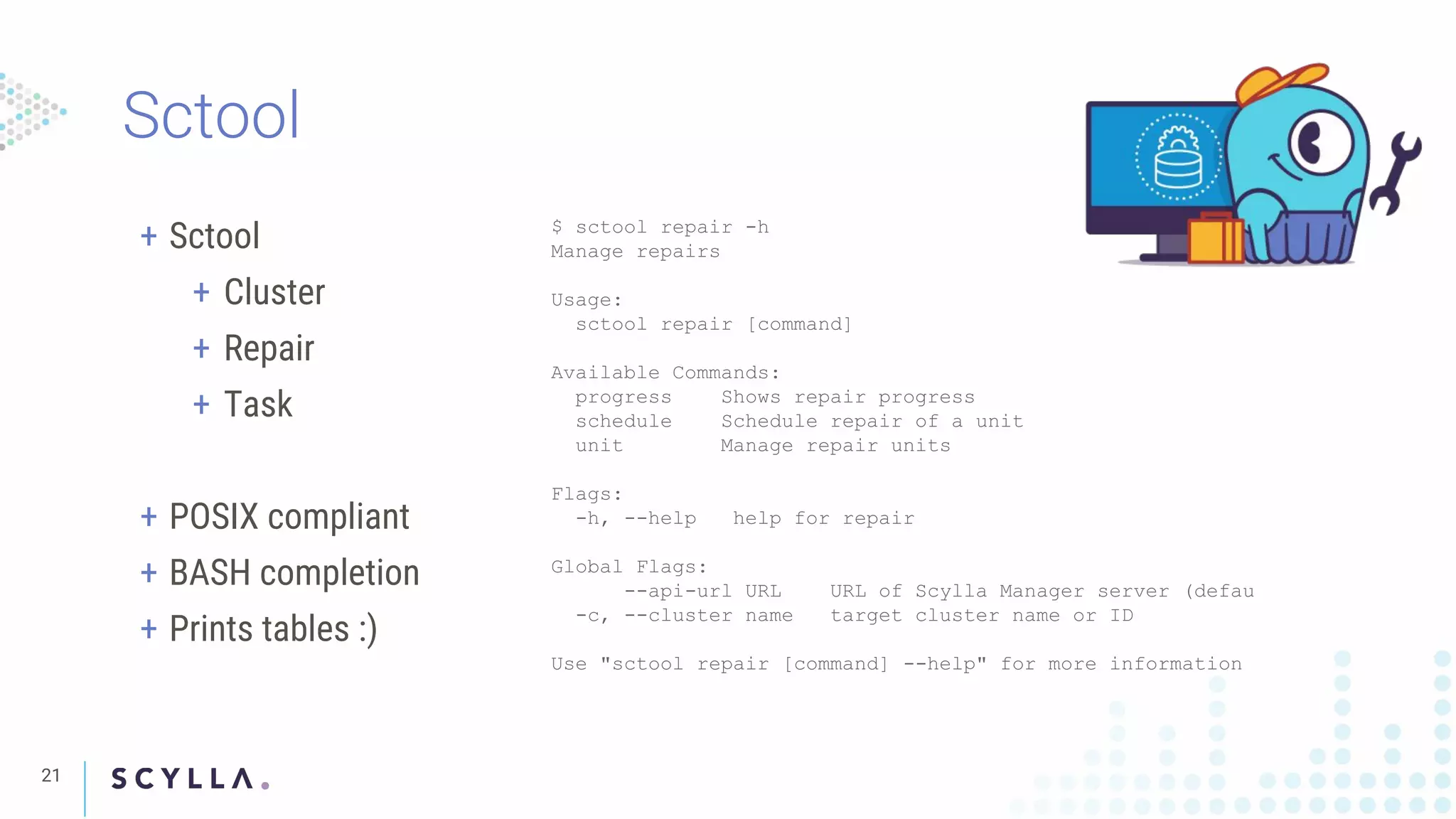 21
+ Sctool
+ Cluster
+ Repair
+ Task
+ POSIX compliant
+ BASH completion
+ Prints tables :)
$ sctool repair -h
Manage repairs
Usage:
sctool repair [command]
Available Commands:
progress Shows repair progress
schedule Schedule repair of a unit
unit Manage repair units
Flags:
-h, --help help for repair
Global Flags:
--api-url URL URL of Scylla Manager server (defau
-c, --cluster name target cluster name or ID
Use "sctool repair [command] --help" for more information
 