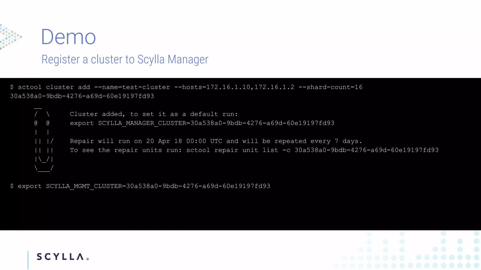 Register a cluster to Scylla Manager
$ sctool cluster add --name=test-cluster --hosts=172.16.1.10,172.16.1.2 --shard-count=16
30a538a0-9bdb-4276-a69d-60e19197fd93
__
/  Cluster added, to set it as a default run:
@ @ export SCYLLA_MANAGER_CLUSTER=30a538a0-9bdb-4276-a69d-60e19197fd93
| |
|| |/ Repair will run on 20 Apr 18 00:00 UTC and will be repeated every 7 days.
|| || To see the repair units run: sctool repair unit list -c 30a538a0-9bdb-4276-a69d-60e19197fd93
|_/|
___/
$ export SCYLLA_MGMT_CLUSTER=30a538a0-9bdb-4276-a69d-60e19197fd93
 