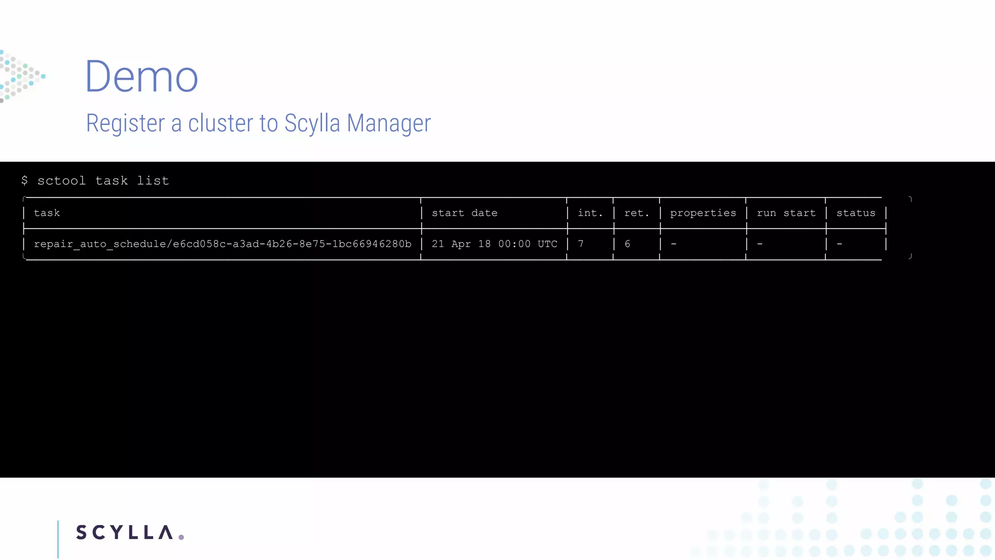 Register a cluster to Scylla Manager
$ sctool task list
╭───────────────────────────────────────────────────────────┬─────────────────────┬──────┬──────┬────────────┬───────────┬──────── ╮
│ task │ start date │ int. │ ret. │ properties │ run start │ status │
├───────────────────────────────────────────────────────────┼─────────────────────┼──────┼──────┼────────────┼───────────┼────────┤
│ repair_auto_schedule/e6cd058c-a3ad-4b26-8e75-1bc66946280b │ 21 Apr 18 00:00 UTC │ 7 │ 6 │ - │ - │ - │
╰───────────────────────────────────────────────────────────┴─────────────────────┴──────┴──────┴────────────┴───────────┴──────── ╯
 