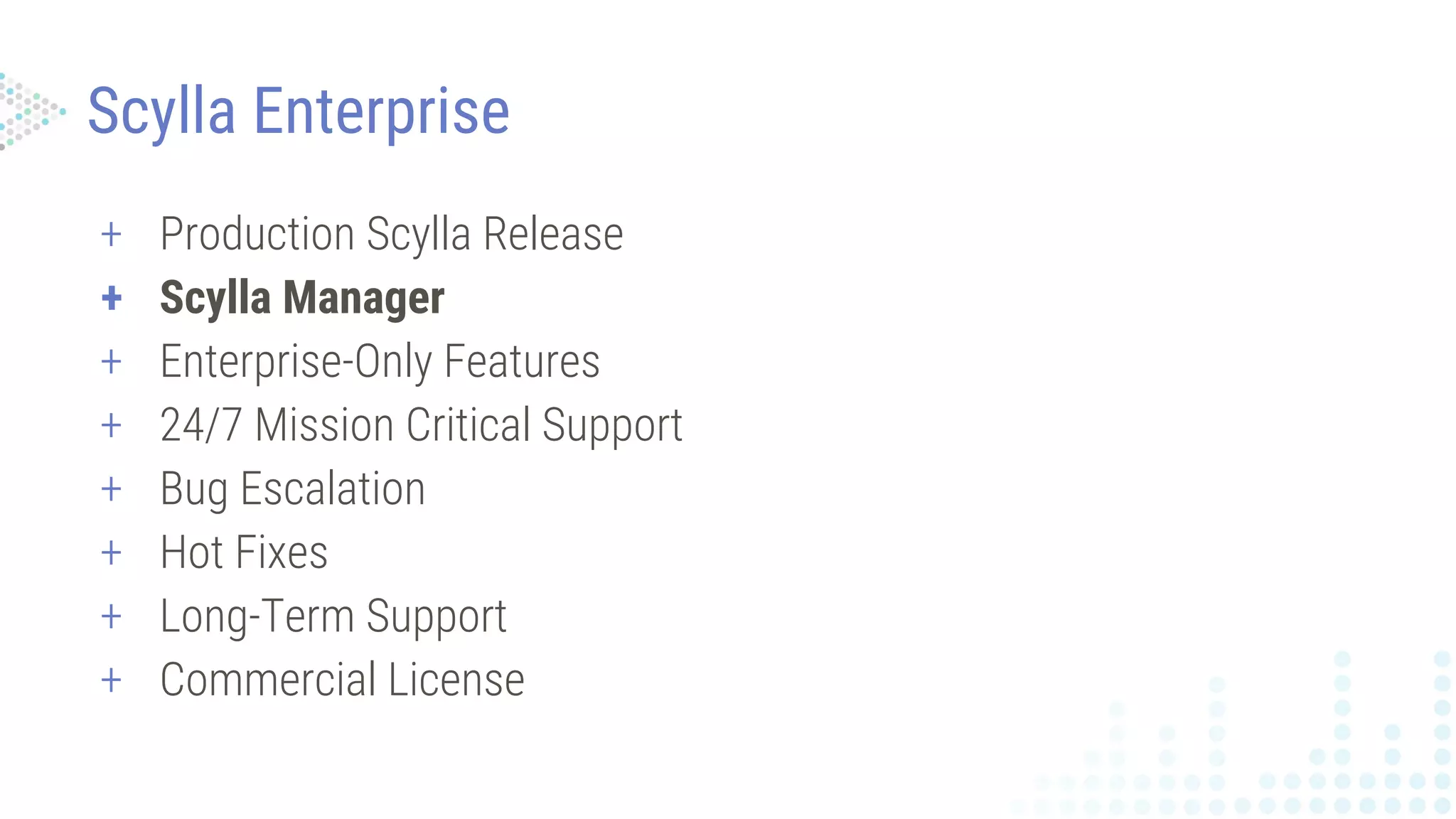 + Production Scylla Release
+ Scylla Manager
+ Enterprise-Only Features
+ 24/7 Mission Critical Support
+ Bug Escalation
+ Hot Fixes
+ Long-Term Support
+ Commercial License
Scylla Enterprise
 