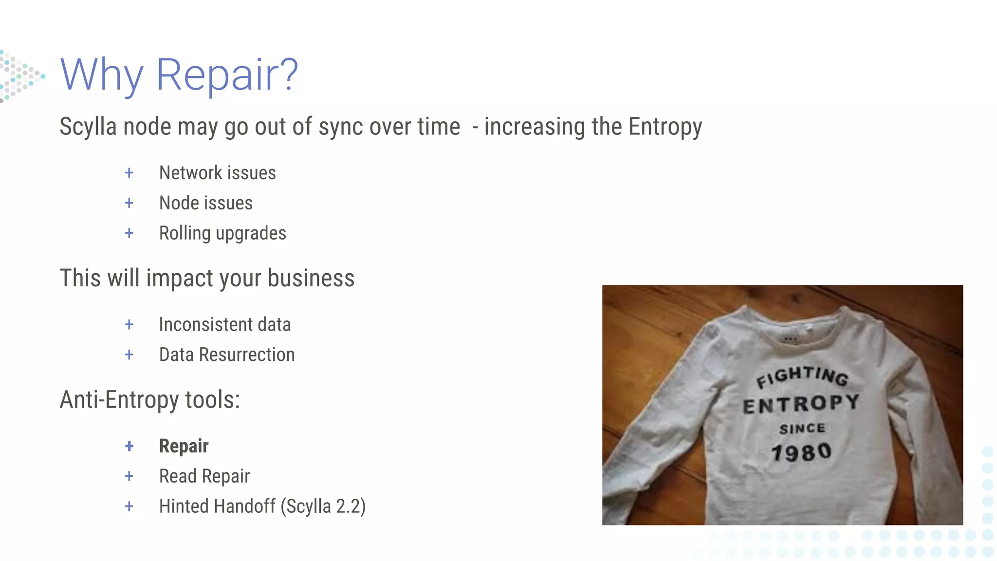 Scylla node may go out of sync over time - increasing the Entropy
+ Network issues
+ Node issues
+ Rolling upgrades
This will impact your business
+ Inconsistent data
+ Data Resurrection
Anti-Entropy tools:
+ Repair
+ Read Repair
+ Hinted Handoff (Scylla 2.2)
 