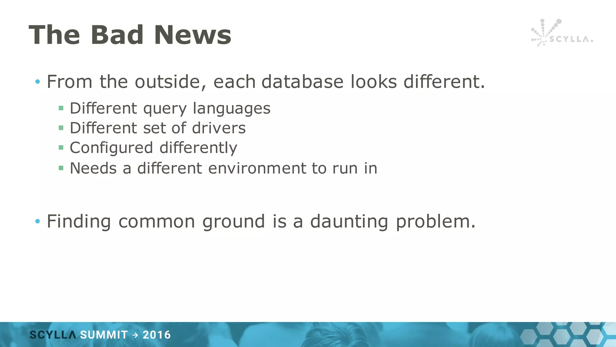The Bad News
• From the outside, each database looks different.
§ Different query languages
§ Different set of drivers
§ Configured differently
§ Needs a different environment to run in
• Finding common ground is a daunting problem.
 