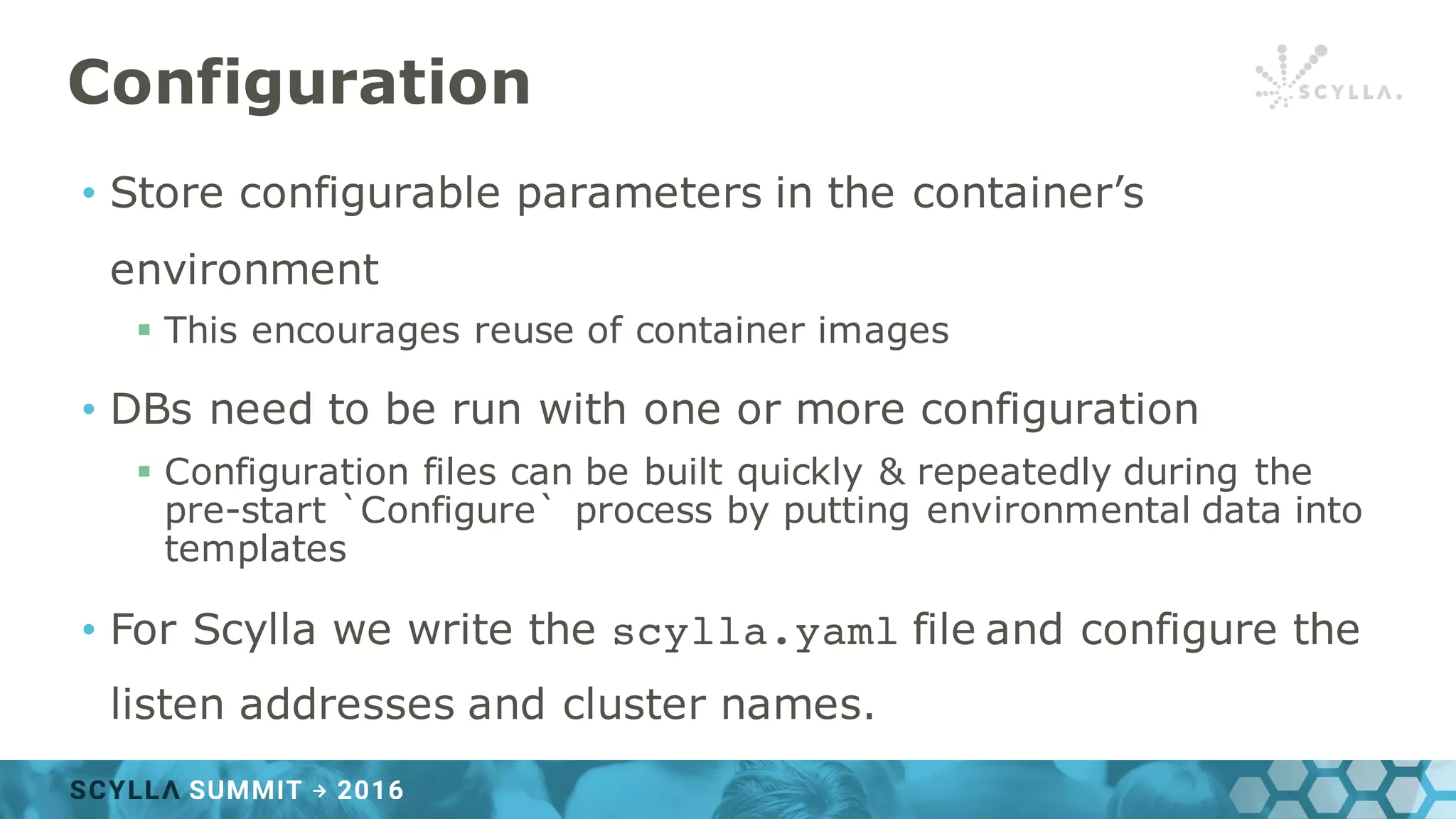 Configuration
• Store configurable parameters in the container’s
environment
§ This encourages reuse of container images
• DBs need to be run with one or more configuration
§ Configuration files can be built quickly & repeatedly during the
pre-start `Configure` process by putting environmental data into
templates
• For Scylla we write the scylla.yaml file and configure the
listen addresses and cluster names.
 