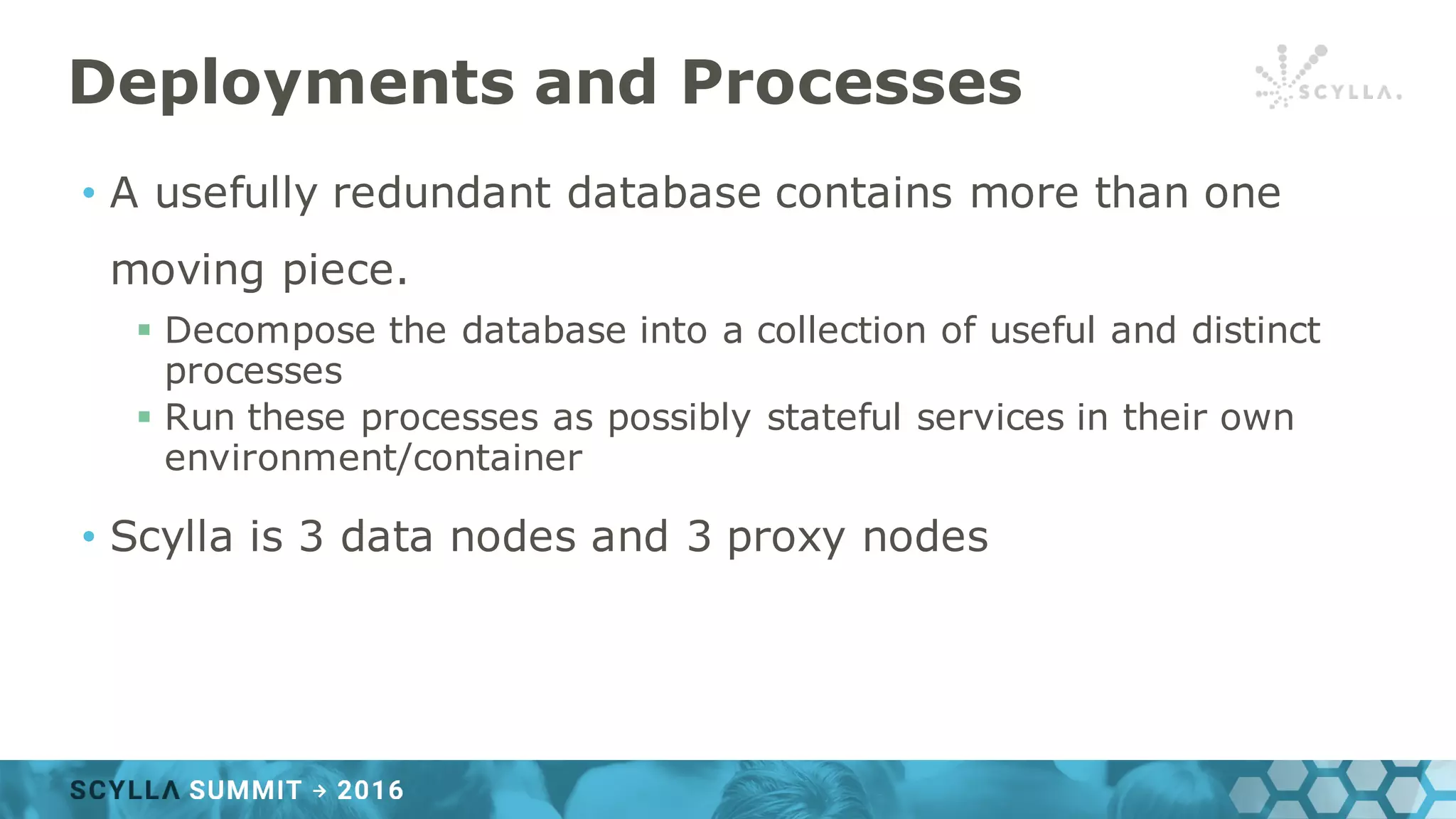 Deployments and Processes
• A usefully redundant database contains more than one
moving piece.
§ Decompose the database into a collection of useful and distinct
processes
§ Run these processes as possibly stateful services in their own
environment/container
• Scylla is 3 data nodes and 3 proxy nodes
 
