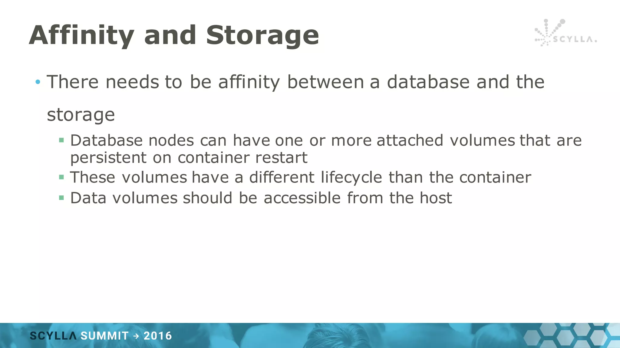 Affinity and Storage
• There needs to be affinity between a database and the
storage
§ Database nodes can have one or more attached volumes that are
persistent on container restart
§ These volumes have a different lifecycle than the container
§ Data volumes should be accessible from the host
 