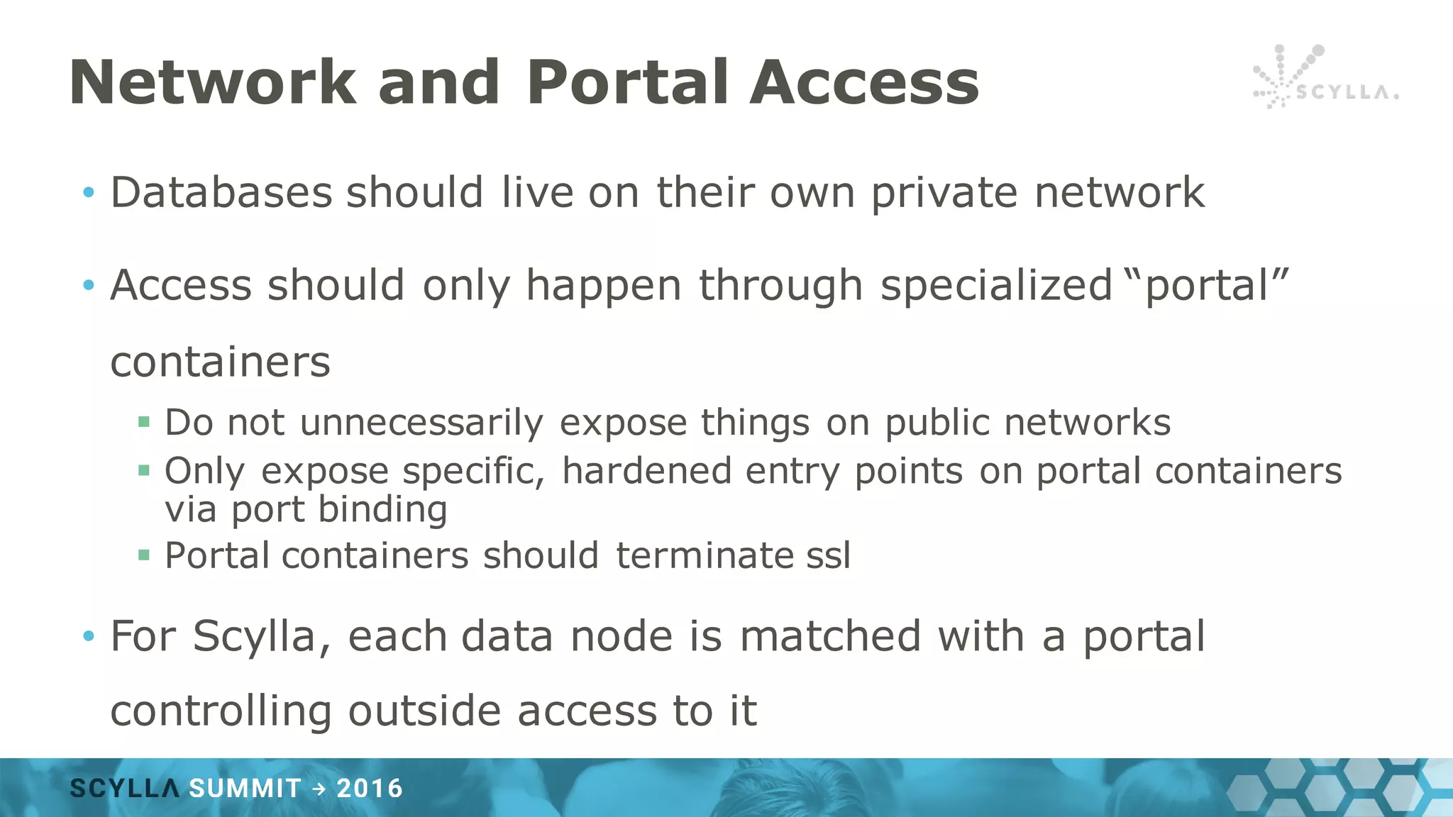 Network and Portal Access
• Databases should live on their own private network
• Access should only happen through specialized “portal”
containers
§ Do not unnecessarily expose things on public networks
§ Only expose specific, hardened entry points on portal containers
via port binding
§ Portal containers should terminate ssl
• For Scylla, each data node is matched with a portal
controlling outside access to it
 