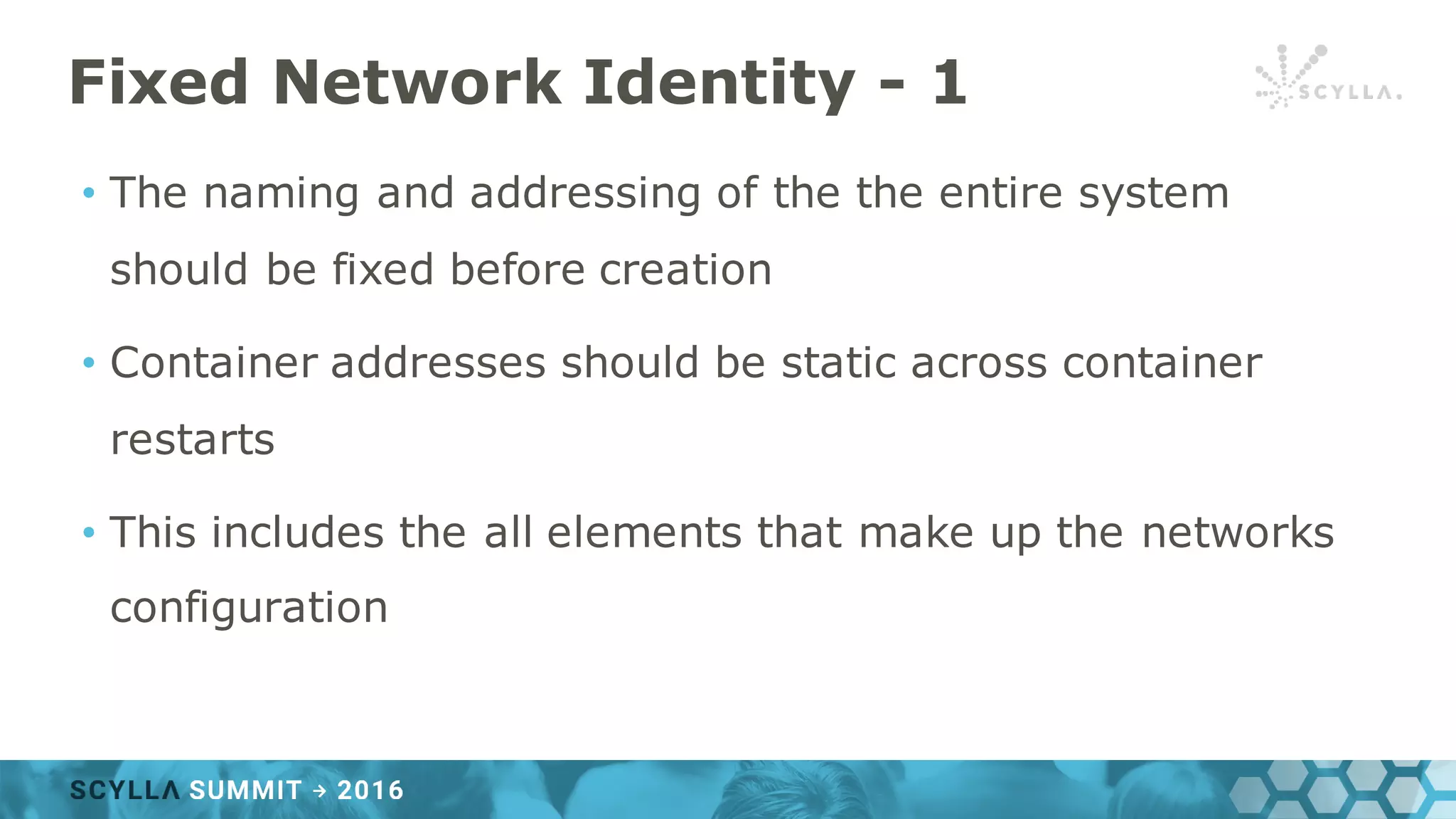 Fixed Network Identity - 1
• The naming and addressing of the the entire system
should be fixed before creation
• Container addresses should be static across container
restarts
• This includes the all elements that make up the networks
configuration
 
