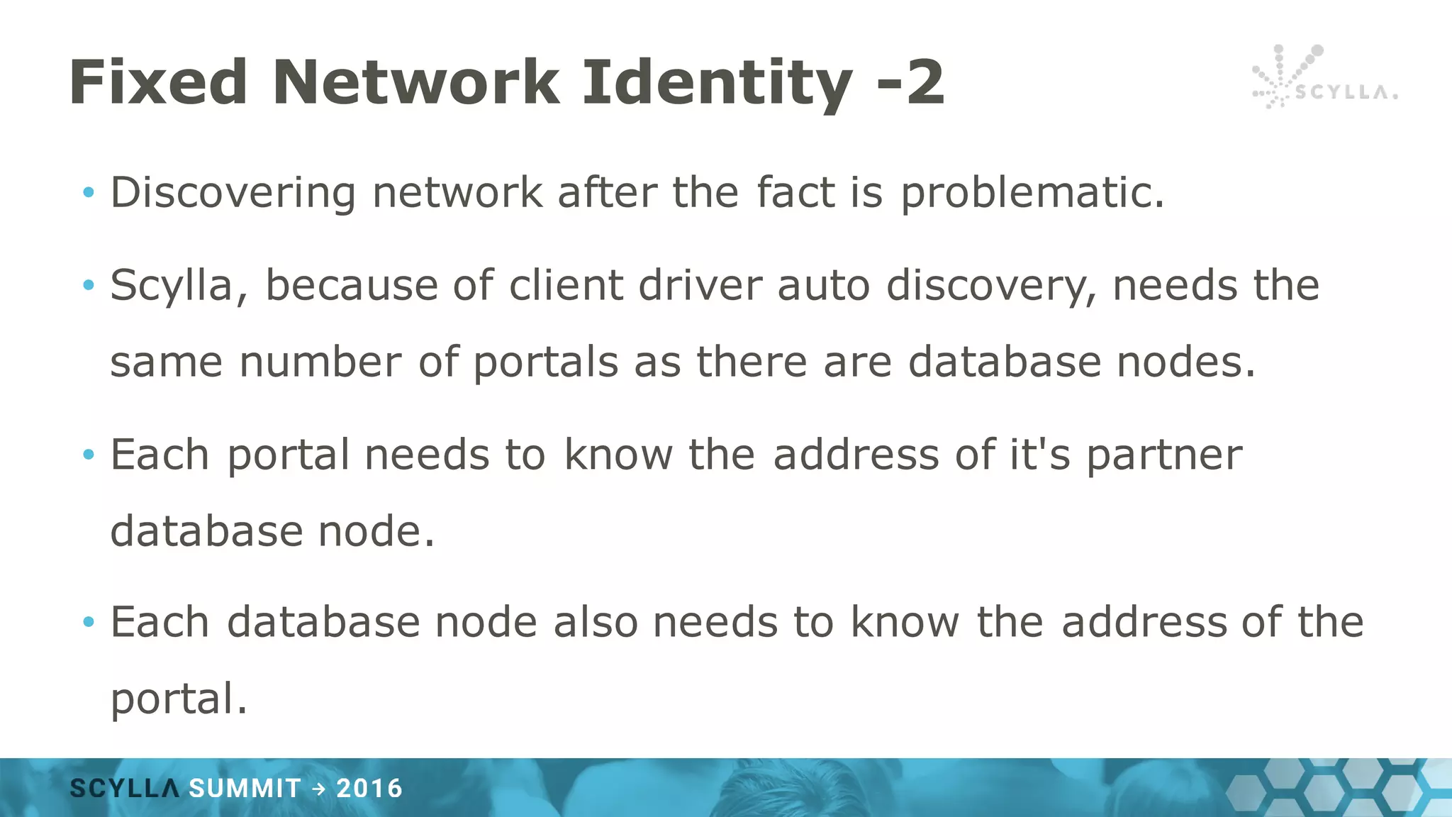 Fixed Network Identity -2
• Discovering network after the fact is problematic.
• Scylla, because of client driver auto discovery, needs the
same number of portals as there are database nodes.
• Each portal needs to know the address of it's partner
database node.
• Each database node also needs to know the address of the
portal.
 