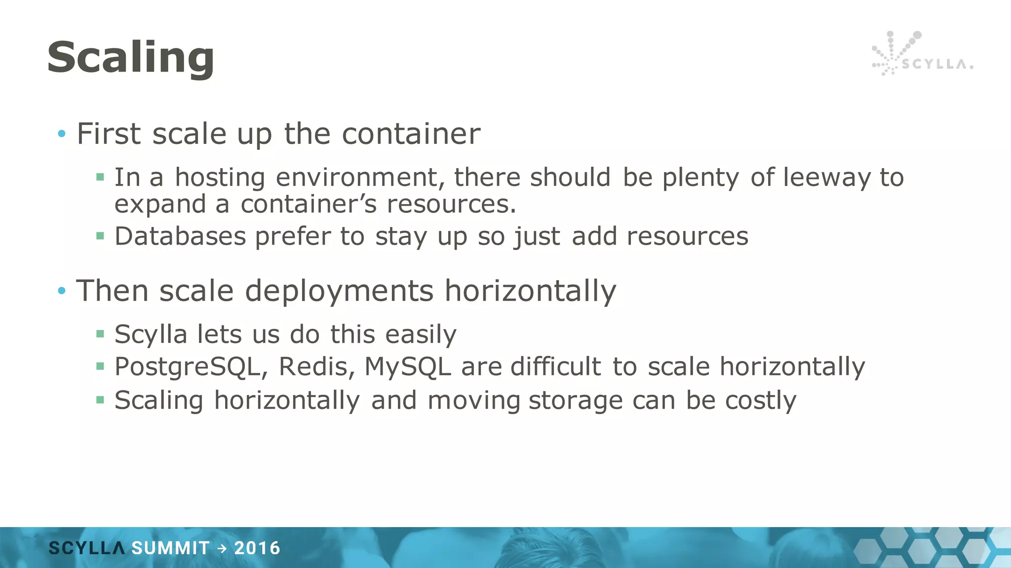 Scaling
• First scale up the container
§ In a hosting environment, there should be plenty of leeway to
expand a container’s resources.
§ Databases prefer to stay up so just add resources
• Then scale deployments horizontally
§ Scylla lets us do this easily
§ PostgreSQL, Redis, MySQL are difficult to scale horizontally
§ Scaling horizontally and moving storage can be costly
 