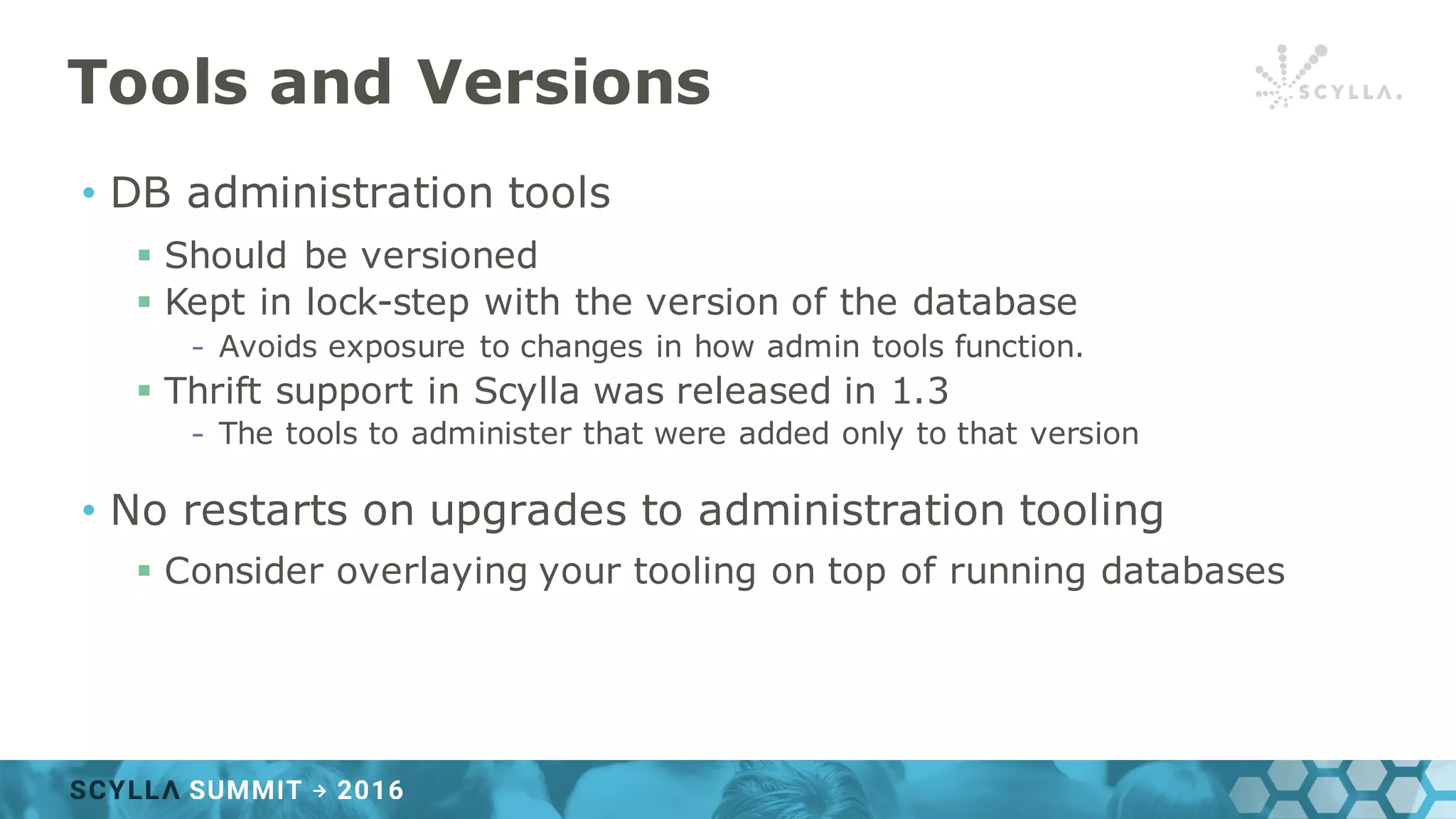 Tools and Versions
• DB administration tools
§ Should be versioned
§ Kept in lock-step with the version of the database
- Avoids exposure to changes in how admin tools function.
§ Thrift support in Scylla was released in 1.3
- The tools to administer that were added only to that version
• No restarts on upgrades to administration tooling
§ Consider overlaying your tooling on top of running databases
 