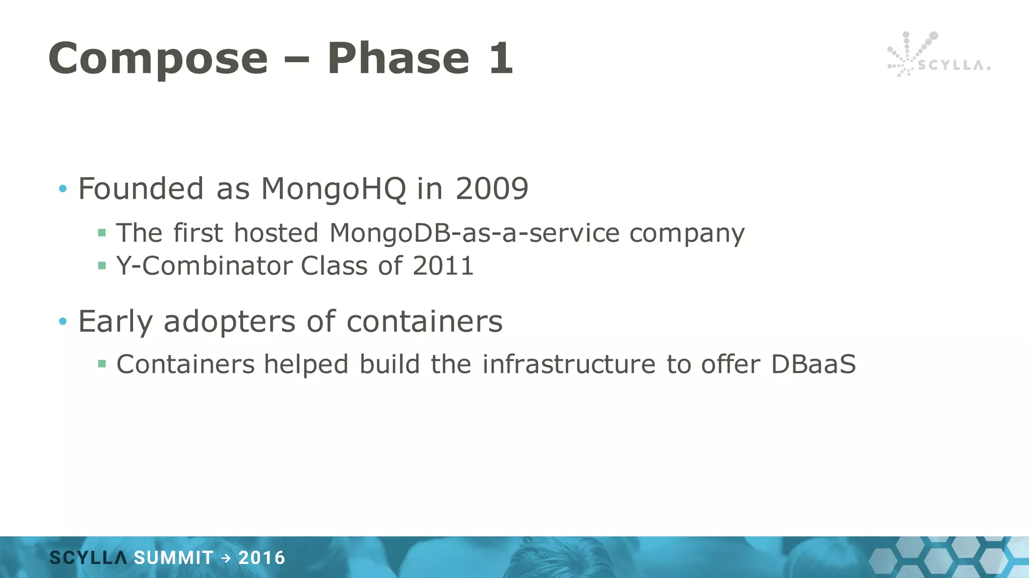 Compose – Phase 1
• Founded as MongoHQ in 2009
§ The first hosted MongoDB-as-a-service company
§ Y-Combinator Class of 2011
• Early adopters of containers
§ Containers helped build the infrastructure to offer DBaaS
 