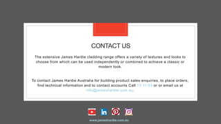 CONTACT US
The extensive James Hardie cladding range offers a variety of textures and looks to
choose from which can be used independently or combined to achieve a classic or
modern look.
To contact James Hardie Australia for building product sales enquiries, to place orders,
find technical information and to contact accounts Call 13 11 03 or or email us at
info@jameshardie.com.au.
www.jameshardie.com.au
 