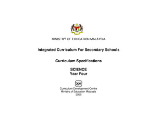 MINISTRY OF EDUCATION MALAYSIA


Integrated Curriculum For Secondary Schools

         Curriculum Specifications

                   SCIENCE
                   Year Four


           Curriculum Development Centre
            Ministry of Education Malaysia
                         2005
 