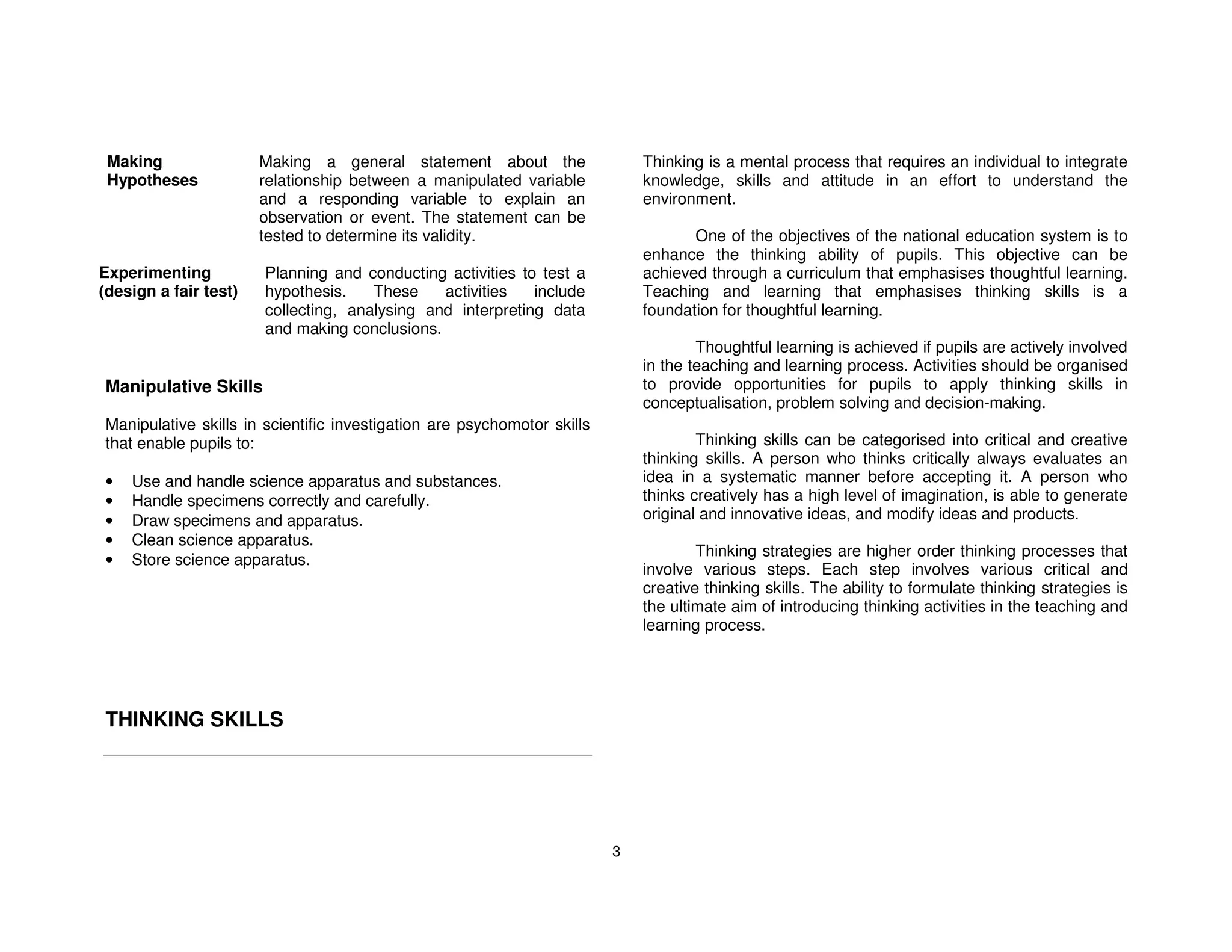 Making                Making a general statement about the                  Thinking is a mental process that requires an individual to integrate
 Hypotheses            relationship between a manipulated variable           knowledge, skills and attitude in an effort to understand the
                       and a responding variable to explain an               environment.
                       observation or event. The statement can be
                       tested to determine its validity.                            One of the objectives of the national education system is to
                                                                             enhance the thinking ability of pupils. This objective can be
Experimenting          Planning and conducting activities to test a          achieved through a curriculum that emphasises thoughtful learning.
(design a fair test)   hypothesis.    These    activities   include          Teaching and learning that emphasises thinking skills is a
                       collecting, analysing and interpreting data           foundation for thoughtful learning.
                       and making conclusions.
                                                                                     Thoughtful learning is achieved if pupils are actively involved
                                                                             in the teaching and learning process. Activities should be organised
Manipulative Skills                                                          to provide opportunities for pupils to apply thinking skills in
                                                                             conceptualisation, problem solving and decision-making.
Manipulative skills in scientific investigation are psychomotor skills
that enable pupils to:                                                               Thinking skills can be categorised into critical and creative
                                                                             thinking skills. A person who thinks critically always evaluates an
•   Use and handle science apparatus and substances.                         idea in a systematic manner before accepting it. A person who
•   Handle specimens correctly and carefully.                                thinks creatively has a high level of imagination, is able to generate
•   Draw specimens and apparatus.                                            original and innovative ideas, and modify ideas and products.
•   Clean science apparatus.
                                                                                     Thinking strategies are higher order thinking processes that
•   Store science apparatus.
                                                                             involve various steps. Each step involves various critical and
                                                                             creative thinking skills. The ability to formulate thinking strategies is
                                                                             the ultimate aim of introducing thinking activities in the teaching and
                                                                             learning process.




THINKING SKILLS




                                                                         3
 