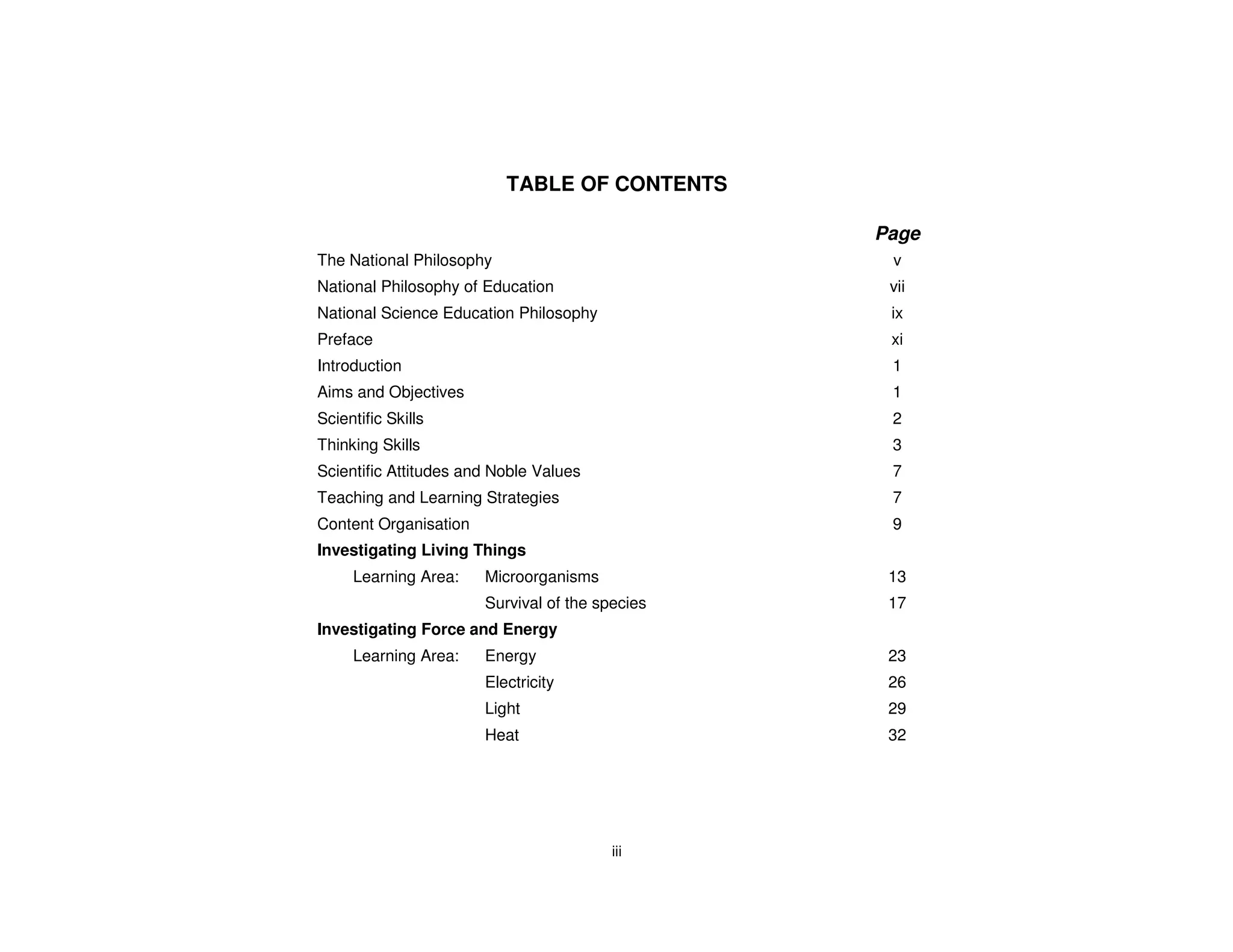TABLE OF CONTENTS

                                                 Page
The National Philosophy                           v
National Philosophy of Education                  vii
National Science Education Philosophy             ix
Preface                                           xi
Introduction                                      1
Aims and Objectives                               1
Scientific Skills                                 2
Thinking Skills                                   3
Scientific Attitudes and Noble Values             7
Teaching and Learning Strategies                  7
Content Organisation                              9
Investigating Living Things
     Learning Area:    Microorganisms             13
                       Survival of the species    17
Investigating Force and Energy
     Learning Area:    Energy                     23
                       Electricity                26
                       Light                      29
                       Heat                       32




                                         iii
 