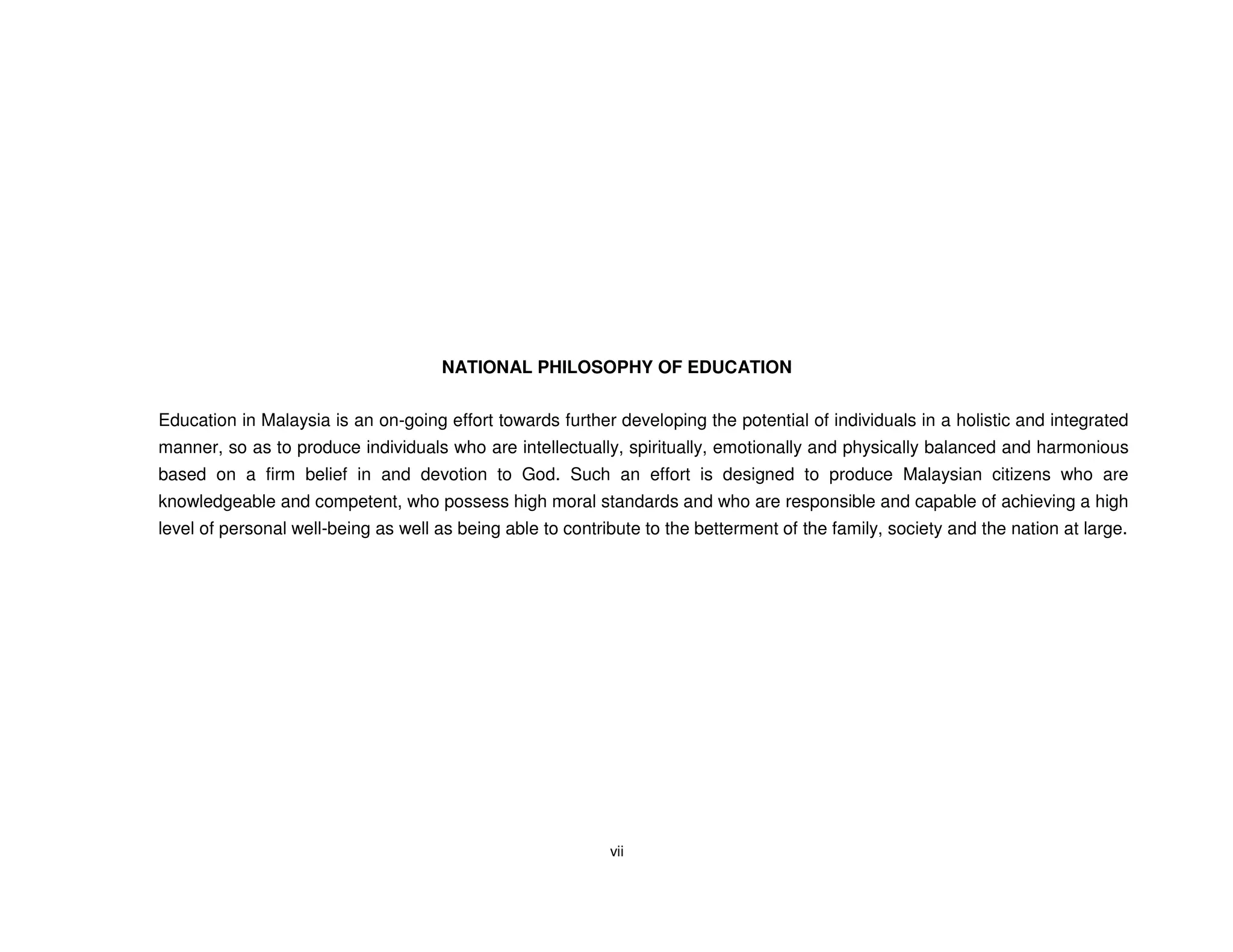 NATIONAL PHILOSOPHY OF EDUCATION


Education in Malaysia is an on-going effort towards further developing the potential of individuals in a holistic and integrated
manner, so as to produce individuals who are intellectually, spiritually, emotionally and physically balanced and harmonious
based on a firm belief in and devotion to God. Such an effort is designed to produce Malaysian citizens who are
knowledgeable and competent, who possess high moral standards and who are responsible and capable of achieving a high
level of personal well-being as well as being able to contribute to the betterment of the family, society and the nation at large.




                                                            vii
 