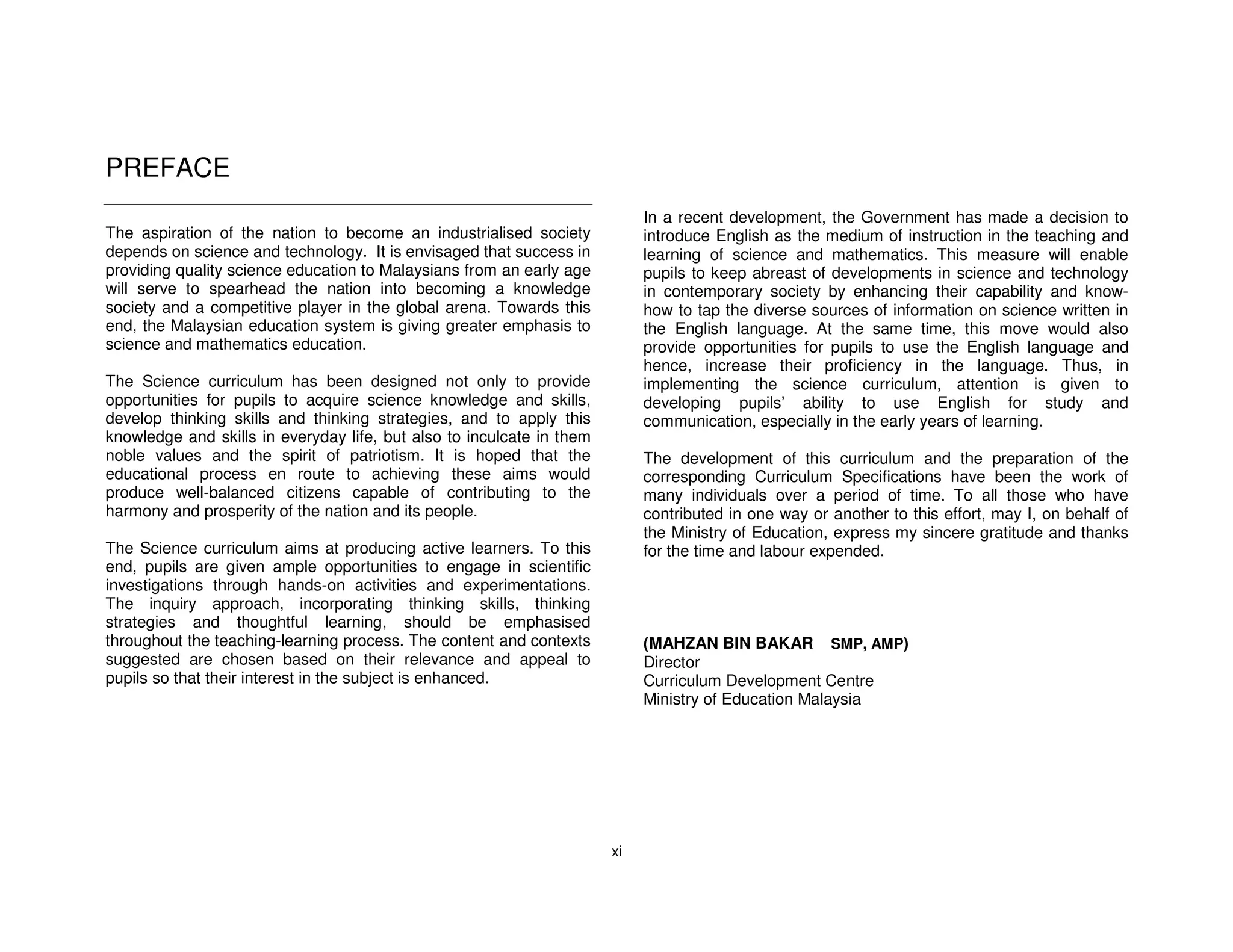 PREFACE
                                                                            In a recent development, the Government has made a decision to
The aspiration of the nation to become an industrialised society            introduce English as the medium of instruction in the teaching and
depends on science and technology. It is envisaged that success in          learning of science and mathematics. This measure will enable
providing quality science education to Malaysians from an early age         pupils to keep abreast of developments in science and technology
will serve to spearhead the nation into becoming a knowledge                in contemporary society by enhancing their capability and know-
society and a competitive player in the global arena. Towards this          how to tap the diverse sources of information on science written in
end, the Malaysian education system is giving greater emphasis to           the English language. At the same time, this move would also
science and mathematics education.                                          provide opportunities for pupils to use the English language and
                                                                            hence, increase their proficiency in the language. Thus, in
The Science curriculum has been designed not only to provide                implementing the science curriculum, attention is given to
opportunities for pupils to acquire science knowledge and skills,           developing pupils’ ability to use English for study and
develop thinking skills and thinking strategies, and to apply this          communication, especially in the early years of learning.
knowledge and skills in everyday life, but also to inculcate in them
noble values and the spirit of patriotism. It is hoped that the             The development of this curriculum and the preparation of the
educational process en route to achieving these aims would                  corresponding Curriculum Specifications have been the work of
produce well-balanced citizens capable of contributing to the               many individuals over a period of time. To all those who have
harmony and prosperity of the nation and its people.                        contributed in one way or another to this effort, may I, on behalf of
                                                                            the Ministry of Education, express my sincere gratitude and thanks
The Science curriculum aims at producing active learners. To this           for the time and labour expended.
end, pupils are given ample opportunities to engage in scientific
investigations through hands-on activities and experimentations.
The inquiry approach, incorporating thinking skills, thinking
strategies and thoughtful learning, should be emphasised
throughout the teaching-learning process. The content and contexts          (MAHZAN BIN BAKAR SMP, AMP)
suggested are chosen based on their relevance and appeal to                 Director
pupils so that their interest in the subject is enhanced.                   Curriculum Development Centre
                                                                            Ministry of Education Malaysia




                                                                       xi
 