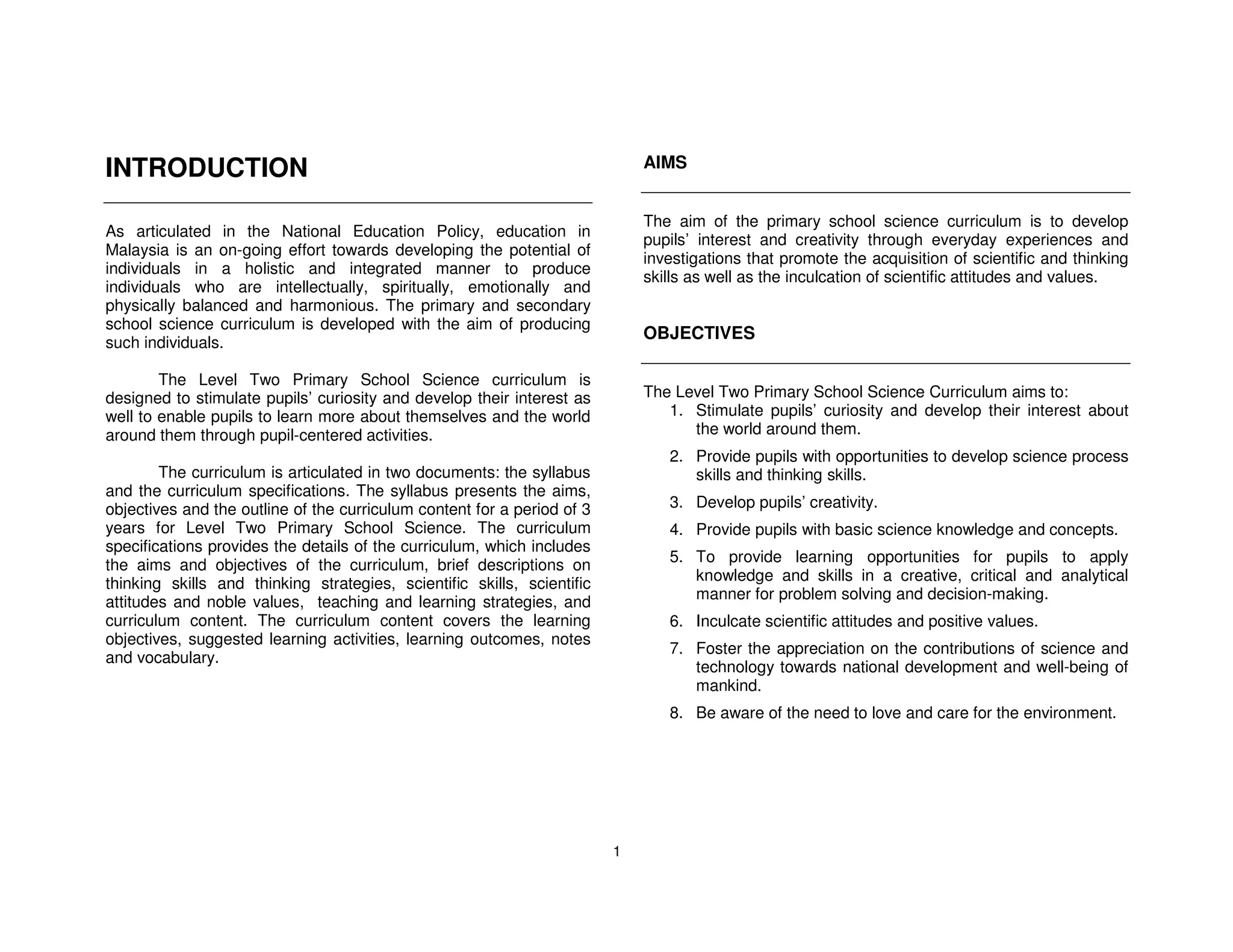 INTRODUCTION                                                                 AIMS


                                                                             The aim of the primary school science curriculum is to develop
As articulated in the National Education Policy, education in
                                                                             pupils’ interest and creativity through everyday experiences and
Malaysia is an on-going effort towards developing the potential of
                                                                             investigations that promote the acquisition of scientific and thinking
individuals in a holistic and integrated manner to produce
                                                                             skills as well as the inculcation of scientific attitudes and values.
individuals who are intellectually, spiritually, emotionally and
physically balanced and harmonious. The primary and secondary
school science curriculum is developed with the aim of producing
                                                                             OBJECTIVES
such individuals.

        The Level Two Primary School Science curriculum is
designed to stimulate pupils’ curiosity and develop their interest as        The Level Two Primary School Science Curriculum aims to:
well to enable pupils to learn more about themselves and the world              1. Stimulate pupils’ curiosity and develop their interest about
around them through pupil-centered activities.                                     the world around them.
                                                                                2. Provide pupils with opportunities to develop science process
        The curriculum is articulated in two documents: the syllabus               skills and thinking skills.
and the curriculum specifications. The syllabus presents the aims,
objectives and the outline of the curriculum content for a period of 3          3. Develop pupils’ creativity.
years for Level Two Primary School Science. The curriculum                      4. Provide pupils with basic science knowledge and concepts.
specifications provides the details of the curriculum, which includes
                                                                                5. To provide learning opportunities for pupils to apply
the aims and objectives of the curriculum, brief descriptions on
thinking skills and thinking strategies, scientific skills, scientific             knowledge and skills in a creative, critical and analytical
attitudes and noble values, teaching and learning strategies, and                  manner for problem solving and decision-making.
curriculum content. The curriculum content covers the learning                  6. Inculcate scientific attitudes and positive values.
objectives, suggested learning activities, learning outcomes, notes
                                                                                7. Foster the appreciation on the contributions of science and
and vocabulary.
                                                                                   technology towards national development and well-being of
                                                                                   mankind.
                                                                                8. Be aware of the need to love and care for the environment.




                                                                         1
 