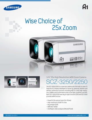 WiseChoiceof
25xZoom
• Powerful 25x optical zoom (3.6~91mm)
• High resolution of 600 TV Lines
• Day & Night (ICR)
• WDR (SCZ-3250)
• Intelligent video analytics (Moved/Fixed)
The SCZ-3250/2250 is a zoom box camera with 25x built-in zoom. It
features A1 chipset developed in house by Samsung Techwin and
delivers advanced functions including 600 TV Lines high resolu-
tion, SSNR¥†which eliminates noise in low light condition, and VPS.
Both SCZ-3250/2250 have day & night function (ICR) and SCZ-3250
provides WDR function.
www.samsungsecurity.comREVISED 04-2011
SCZ-3250/2250
1/4" 25x High Resolution WDR Zoom Camera
 