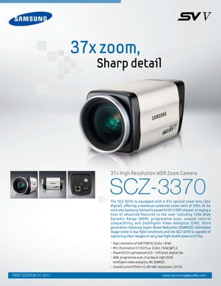 SCZ-3370
• High resolution of 600/700TVL (Color / B/W)
• Min. illumination 0.7/0.07Lux (Color / B/W) @F1.6
• Powerful 37x opticalzoom (3.5 ~ 129.5mm), digital 16x
• WDR, progressive scan, true day & night (ICR),
intelligent video analytics, MD, SSNRIII
• Coaxial control (Pelco-C), RS-485, dual power, 12V DC
The SCZ-3370 is equipped with a 37x optical zoom lens (16x
digital), offering a maximum combined zoom ratio of 592x. At its
core sits Samsung Techwin’s powerful SV-V DSP chipset, bringing a
host of advanced features to the user including 128x Wide
Dynamic Range (WDR), progressive scan, coaxial control
compatibility and Intelligent Video Analytics (IVA). Third
generation Samsung Super Noise Reduction (SSNRIII) eliminates
image noise in low light conditions and the SCZ-3370 is capable of
capturing clear images in very low-light levels down to 0.7lux.
37x High Resolution WDR Zoom Camera
www.samsungsecurity.comFIRST EDITION 01-2011
37x zoom,
Sharp detail
 