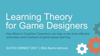 GLITCH CONNECT 2017 | Ellen Burns-Johnson
Learning Theory
for Game Designers
How Bloom’s Cognitive Taxonomy can help us be more effective
advocates (and creators) of game-based learning.
 