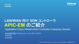 * 本資料に記載の各社社名、製品名は、各社の商標または登録商標です。
生田 和正
SDN応用技術室 テクニカルソリューションズアーキテクト
2016年6月
Application Policy Infrastructure Controller Enterprise Module
LAN/WAN 向け SDN コントローラ
APIC-EM のご紹介
 