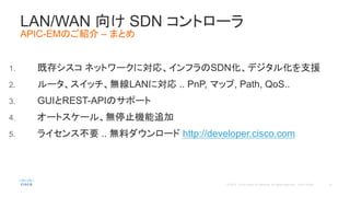 1. 既存シスコ ネットワークに対応、インフラのSDN化、デジタル化を支援
2. ルータ、スイッチ、無線LANに対応 .. PnP, マップ, Path, QoS..
3. GUIとREST-APIのサポート
4. オートスケール、無停止機能追加
5. ライセンス不要 .. 無料ダウンロード http://developer.cisco.com
LAN/WAN 向け SDN コントローラ
APIC-EMのご紹介 – まとめ
 