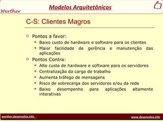 werther.desenvolva.info www.desenvolva.info
Modelos Arquitetônicos
C-S: Clientes Magros
 Pontos a favor:
 Baixo custo de hardware e software para os clientes
 Maior facilidade de gerência e manutenção das
aplicações
 Pontos Contra:
 Alto custo de hardware e software para os servidores
 Centralização da carga de trabalho
 Aumenta tráfego de mensagens
 Risco de sobrecarga dos servidores e/ou da rede
 Baixo desempenho para aplicações altamente
interativas
 