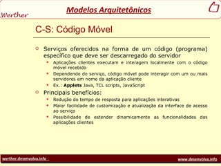 werther.desenvolva.info www.desenvolva.info
Modelos Arquitetônicos
C-S: Código Móvel
 Serviços oferecidos na forma de um código (programa)
específico que deve ser descarregado do servidor
 Aplicações clientes executam e interagem localmente com o código
móvel recebido
 Dependendo do serviço, código móvel pode interagir com um ou mais
servidores em nome da aplicação cliente
 Ex.: Applets Java, TCL scripts, JavaScript
 Principais benefícios:
 Redução do tempo de resposta para aplicações interativas
 Maior facilidade de customização e atualização da interface de acesso
ao serviço
 Possibilidade de estender dinamicamente as funcionalidades das
aplicações clientes
 