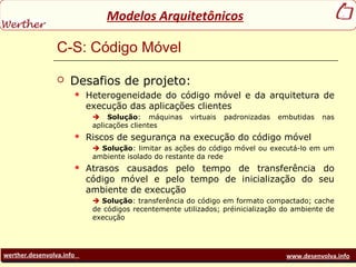 werther.desenvolva.info www.desenvolva.info
Modelos Arquitetônicos
C-S: Código Móvel
 Desafios de projeto:
 Heterogeneidade do código móvel e da arquitetura de
execução das aplicações clientes
 Solução: máquinas virtuais padronizadas embutidas nas
aplicações clientes
 Riscos de segurança na execução do código móvel
 Solução: limitar as ações do código móvel ou executá-lo em um
ambiente isolado do restante da rede
 Atrasos causados pelo tempo de transferência do
código móvel e pelo tempo de inicialização do seu
ambiente de execução
 Solução: transferência do código em formato compactado; cache
de códigos recentemente utilizados; préinicialização do ambiente de
execução
 