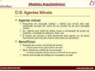 werther.desenvolva.info www.desenvolva.info
Modelos Arquitetônicos
C-S: Agentes Móveis
 Agente móvel
 Programas em execução (código + dados) que circula pela rede
solicitando serviços em nome de um usuário ou de uma aplicação
cliente
 Ex.: agente para coleta de dados, busca e comparação de preços de
produtos, instalação de software, chats, etc.
 O acesso aos serviços é feito localmente pelo agente, ou de locais
fisicamente próximos (da mesma rede local) aos servidores
 Benefícios:
 Redução dos custos e do tempo de acesso
 Acesso antes remoto agora passa a ser local
 Maior tolerância a falhas de comunicação
 Conexão necessária apenas durante a transferência do agente
 Melhor distribuição do tráfego de mensagens na rede
 