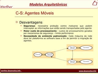 werther.desenvolva.info www.desenvolva.info
Modelos Arquitetônicos
C-S: Agentes Móveis
 Desvantagens
 Segurança: necessária proteção contra malwares que podem
interceptar as informações que estão sendo transportadas pelo agente
 Maior custo de processamento : custos de processamento gerados
por mecanismos de segurança – limita performance
 Necessidade de ambiente padronizado: Cada máquina da rede
deve ter plataforma se software base a fim de permitir a migração de
agentes.
 