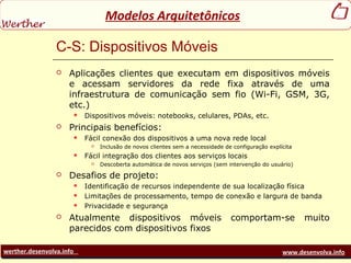 werther.desenvolva.info www.desenvolva.info
Modelos Arquitetônicos
C-S: Dispositivos Móveis
 Aplicações clientes que executam em dispositivos móveis
e acessam servidores da rede fixa através de uma
infraestrutura de comunicação sem fio (Wi-Fi, GSM, 3G,
etc.)
 Dispositivos móveis: notebooks, celulares, PDAs, etc.
 Principais benefícios:
 Fácil conexão dos dispositivos a uma nova rede local
 Inclusão de novos clientes sem a necessidade de configuração explícita
 Fácil integração dos clientes aos serviços locais
 Descoberta automática de novos serviços (sem intervenção do usuário)
 Desafios de projeto:
 Identificação de recursos independente de sua localização física
 Limitações de processamento, tempo de conexão e largura de banda
 Privacidade e segurança
 Atualmente dispositivos móveis comportam-se muito
parecidos com dispositivos fixos
 